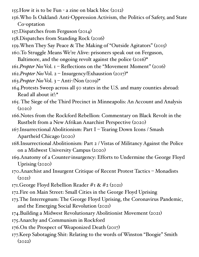155-How it is to be Fun - a zine on black bloc (2012)

156.Who Is Oakland: Anti-Oppression Activism, the Politics of Safety, and State
Co-optation

157.Dispatches from Ferguson (2014)

158.Dispatches from Standing Rock (2016)

159. When They Say Peace & The Making of “Outside Agitators” (2015)

160.To Struggle Means We're Alive: prisoners speak out on Ferguson,
Baltimore, and the ongoing revolt against the police (2016)*

161.Propter Nos Vol. 1 ~ Reflections on the “Movement Moment” (2016)

162.Propter Nos Vol. 2 — Insurgency/Exhaustion (2017)*

163.Propter Nos Vol. 3 — Anti-/Non (2019)*

164.Protests Sweep across all 50 states in the U.S, and many counties abroad:
Read all about it!:*

165. The Siege of the Third Precinct in Minneapolis: An Account and Analysis
(2020)

166.Notes from the Rockford Rebellion: Commentary on Black Revolt in the
Rustbelt from a New Afrikan Anarchist Perspective (2020)

167.Insurrectional Abolitionism: Part I -'Tearing Down Icons / Smash
Apartheid Chicago (2020)

168.Insurrectional Abolitionism: Part 2 / Vistas of Militancy Against the Police
ona Midwest University Campus (2020)

169.Anatomy of a Counter-insurgency: Efforts to Undermine the George Floyd
Uprising (2020)

170.Anarchist and Insurgent Critique of Recent Protest Tactics — Monadists
(2021)

171.George Floyd Rebellion Reader #1 & #2 (2021)

172.Fire on Main Street: Small Cities in the George Floyd Uprising

173.The Interregnum: The George Floyd Uprising, the Coronavirus Pandemic,
and the Emerging Social Revolution (2021)

174.Building a Midwest Revolutionary Abolitionist Movement (2021)

175.Anarchy and Communism in Rockford

176.On the Prospect of Weaponized Death (2017)

177-Keep Sabotaging Shit: Relating to the words of Winston “Boogie” Smith
(2022)
